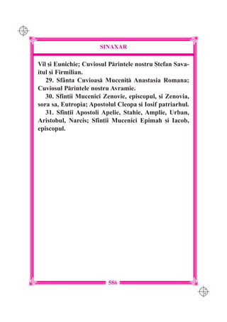 C M
Y K




                            SINAXAR

      Vil [i Eunichie; Cuviosul Printele nostru {tefan Sava-
      itul [i Firmilian.
         29. Sf=nta Cuvioas Muceni] Anastasia Romana;
      Cuviosul Printele nostru Avramie.
         30. Sfin]ii Mucenici Zenovie, episcopul, [i Zenovia,
      sora sa, Eutropia; Apostolul Cleopa [i Iosif patriarhul.
         31. Sfin]ii Apostoli Apelie, Stahie, Amplie, Urban,
      Aristobul, Narcis; Sfin]ii Mucenici Epimah [i Iacob,
      episcopul.




                                586
                                                                 C M
                                                                 Y K
 