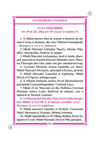 C M
                                                                      Y K




                    LITURGHIERUL PASTORAL

                       LUNA NOIEMBRIE
         Are 30 de zile. Ziua are 10 ceasuri [i noaptea 14.

         1. X Sfin]ii doctori fr de argin]i [i fctori de mi-
      nuni Cosma [i Damian, din Asia; Sf=ntul Erminigheld.
      – Dezlegare la vin [i la untdelemn.
         2. Sfin]ii Mucenici Achindin, Pigasie, Aftonie, Elpi-
      difor, Anempodist, Eudoxie [i Agapie.
         3. Sfin]ii Mucenici Archepsima, Iosif [i Aitala, diaco-
      nul; pomenirea `nnoirii bisericii Sf=ntului mare Muce-
      nic Gheorghe din Lida, unde este pus cinstitul lui trup.
         4. Cuviosul Printele nostru Ioanichie cel Mare;
      Sfin]ii Mucenici Nicandru, episcopul [i Ermeu, preotul.
         5. Sfin]ii Mucenici Galaction [i Epistimia; Sfin]ii
      Silvan [i Grigorie, arhiepiscopul.
         6. X Sf=ntul Printele nostru Pavel Mrturisitorul,
      patriarhul Constantinopolului; Cuviosul Luca.
         7. Sfin]ii 33 de Mucenici cei din Melitina; Cuviosul
      Printele nostru Lazr, fctorul de minuni, care a
      sihstrit `n Muntele Galissiei.
         8. †) Soborul mai-Marilor Voievozi [i cetelor `ncep-
      tori Mihail [i Gavriil [i al tuturor cere[tilor puteri. –
      Dezlegare la vin [i la untdelemn.
         9. Sfin]ii mucenici Onisifor [i Porfirie; Cuvioasele
      Maici Matroana [i Teoctisa; Sf=ntul Artemon.
         10. Sfin]ii Apostoli din cei 70: Olimp, Rodion, Erast, So-
      sipatru [i Cvart; Sfin]ii Mucenici: Orest [i Mil, episcopul.
                                  587
C M
Y K
 