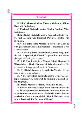 C M
Y K




                              SINAXAR

          11. Sfin]ii Mucenici Mina, Victor [i Vichentie; Sf=nta
      Muceni] {tefaniada.
          X) Cuviosul Printele nostru Teodor Studitul Mr-
      turisitorul.
          12. X Sf=ntul Printele nostru Ioan cel Milostiv, pa-
      triarhul Alexandriei; Cuviosul Printele nostru Nil,
      pustnicul.
          13. †) Cel `ntre sfin]i Printele nostru Ioan Gur de
      Aur, patriarhul Constantinopolului. – Dezlegare la vin
      [i la untdelemn.
          14. † Sf=ntul [i `ntru tot ludatul Apostol Filip, unul
      din cei 12 Apostoli, [i Sf=ntul Grigorie Palama, arhie-
      piscopul. – Dezlegare la pe[te.
          15. † Sf. Cuv. Paisie de la Neam]; Sfin]ii Mucenici [i
      Mrturisitori: Gurie, Samona [i Aviv, diaconul. – Din
      aceast zi se `ncepe postul Na[terii Domnului.
          16. X) Sf=ntul Apostol [i Evanghelist Matei. – Dezle-
      gare la vin [i la untdelemn.
          17. X Cel `ntre sfin]i Printele nostru Grigorie, epis-
      copul Neocezareei, fctorul de minuni; Cuviosul La-
      zr Zugravul.
          18. Sfin]ii Mucenici Platon, Roman [i Zaheu.
          19. Sf=ntul Prooroc Avdie; Sf=ntul Mucenic Varlaam.
          20. ~nainteprznuirea Intrrii `n biseric a Preasfin-
      tei de Dumnezeu Nsctoarei; Printele nostru Proclu,
      patriarhul Constantinopolului; Sfin]ii Mucenici Ana-
      tolie [i Dasie cel din Durostor (Silistra).
                                 588
                                                                    C M
                                                                    Y K
 