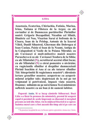 C M
                                                                                              Y K




                                          LITIA

      Anastasia, Ecaterina, Chiriachia, Fotinia, Marina,
      Irina, Tatiana [i Filoteea de la Arge[; cu ale
      cuvio[ilor [i de Dumnezeu purttorilor Prin]ilor
      no[tri: Grigorie Decapolitul, Nicodim cel Sfin]it,
      Dimitrie cel Nou, Visarion Sarai [i Sofronie de la
      Cioara, Ioan de la Prislop, Antonie de la Iezerul
      V=lcii, Daniil Sihastrul, Gherman din Dobrogea [i
      Ioan Casian, Paisie [i Ioan de la Neam], Antipa de
      la Calapode[ti [i Vasile de la Poiana Mrului; cu
      ale Cuvioasei [i mult-milostive maicii noastre
      Parascheva [i cu ale Cuvioasei Teodora de la Sihla;
      cu ale Sf=ntului (N), ocrotitorul acestui sf=nt loca[;
      cu ale Sf=ntului (N) a crui pomenire o sv=r[im;
      cu rugciunile sfin]ilor [i drep]ilor dumnezeie[ti
      Prin]i Ioachim [i Ana [i cu ale tuturor sfin]ilor
      Ti: bineprimit f rugciunea noastr*; druie[te
      iertare gre[elilor noastre; acoper-ne cu acoper-
      m=ntul aripilor tale; deprteaz de la noi pe tot
      vrjma[ul [i potrivnicul, `mpac via]a noastr,
      Doamne; miluie[te-ne pe noi [i lumea Ta [i m=ntuie[te
      sufletele noastre ca un bun [i de oameni iubitor.
         Poporul: Amin. {i se `ncep cântrile Stihoavnei. Dac
      Litia s-a fcut `n pronaos (la mnstiri), preotul `[i acoper
      capul [i pornind de acolo `mpreun cu diaconul [i mergând
      precum au ie[it din Altar, vin `n mijlocul bisericii [i se opresc
      `naintea mesei care a fost a[ezat din timp aici [i pe care au

         * ~n practic, `ncep=nd de aici, la fiecare oprire a preotului, strana zice: Amin.

                                             59
C M
Y K
 