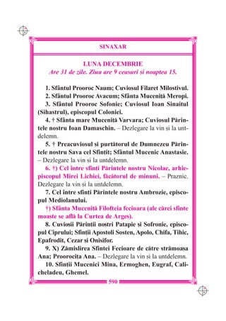 C M
Y K




                              SINAXAR

                       LUNA DECEMBRIE
          Are 31 de zile. Ziua are 9 ceasuri [i noaptea 15.

         1. Sf=ntul Prooroc Naum; Cuviosul Filaret Milostivul.
         2. Sf=ntul Prooroc Avacum; Sf=nta Muceni] Meropi.
         3. Sf=ntul Prooroc Sofonie; Cuviosul Ioan Sinaitul
      (Sihastrul), episcopul Coloniei.
         4. † Sf=nta mare Muceni] Varvara; Cuviosul Prin-
      tele nostru Ioan Damaschin. – Dezlegare la vin [i la unt-
      delemn.
         5. † Preacuviosul [i purttorul de Dumnezeu Prin-
      tele nostru Sava cel Sfin]it; Sf=ntul Mucenic Anastasie.
      – Dezlegare la vin [i la untdelemn.
         6. †) Cel `ntre sfin]i Printele nostru Nicolae, arhie-
      piscopul Mirei Lichiei, fctorul de minuni. – Praznic.
      Dezlegare la vin [i la untdelemn.
         7. Cel `ntre sfin]i Printele nostru Ambrozie, episco-
      pul Mediolanului.
         †) Sf=nta Muceni] Filofteia fecioara (ale crei sfinte
      moa[te se afl la Curtea de Arge[).
         8. Cuvio[ii Prin]ii no[tri Patapie [i Sofronie, episco-
      pul Ciprului; Sfin]ii Apostoli Sosten, Apolo, Chifa, Tihic,
      Epafrodit, Cezar [i Onisifor.
         9. X) Zmislirea Sfintei Fecioare de ctre strmoa[a
      Ana; Prooroci]a Ana. – Dezlegare la vin [i la untdelemn.
         10. Sfin]ii Mucenici Mina, Ermoghen, Eugraf, Cali-
      cheladeu, Ghemel.
                                 590
                                                                    C M
                                                                    Y K
 