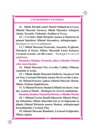 C M
                                                                        Y K




                    LITURGHIERUL PASTORAL

         11. Sfin]ii Prin]ii no[tri Daniel St=lpnicul [i Luca;
      Sf=ntul Mucenic Varsava; Sfin]ii Mucenici Achepsei,
      Aitala, Terentie, Vichentie, Emilian [i Vevea.
         12. † Cel `ntre sfin]i Printele nostru [i fctorul de
      minuni Spiridon; Sf=ntul Alexandru, arhiepiscopul. –
      Dezlegare la vin [i la untdelemn.
         13. † Sfin]ii Mucenici Eustratie, Auxentie, Evghenie,
      Mardarie [i Orest; Sf=nta Muceni] Lucia fecioara;
      Cuviosul Arsenie, cel din Latro. – Dezlegare la vin [i la
      untdelemn.
         Duminica Sfin]ilor Strmo[i, adic a Sfin]ilor Prin]i
      celor mai dinainte.
         14. Sfin]ii Mucenici Tirs, Levchie, Calinic, Filimon,
      Apolonie [i Arian.
         15. † Sfin]ii sfin]i]i Mucenici Elefterie, Suzana [i Vah
      cel Nou; Cuviosul Printele nostru Pavel cel din Latro.
         16. Sf=ntul Prooroc Agheu; Sf=ntul Mucenic Marin;
      Sf=nta Teofana `mprteasa.
         17. X Sf=ntul Prooroc Daniel [i Sfin]ii trei tineri: Ana-
      nia, Azaria [i Misail. - Dezlegare la vin [i la untdelemn.
         Duminica `naintea Na[terii lui Hristos, a Sfin]ilor Prin]i.
         18. † Sf=ntul Cuvios Daniil Sihastrul; Sf=ntul Muce-
      nic Sebastian; Sf=nta Muceni] Zoe [i cei `mpreun cu
      d=n[ii; Sf=ntul Printele nostru Modest, arhiepiscopul
      Ierusalimului; Cuviosul Flor.
         19. Sf=ntul Mucenic Bonifatie; Cuviosul Grighentie;
      Sf=nta Aglaia.
                                   591
C M
Y K
 