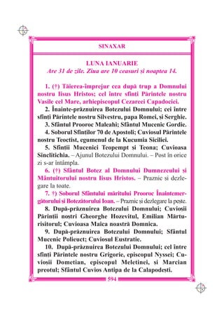 C M
Y K




                                SINAXAR

                          LUNA IANUARIE
          Are 31 de zile. Ziua are 10 ceasuri [i noaptea 14.

         1. (†) Tierea-`mprejur cea dup trup a Domnului
      nostru Iisus Hristos; cel `ntre sfin]i Printele nostru
      Vasile cel Mare, arhiepiscopul Cezareei Capadociei.
         2. ~nainte-prznuirea Botezului Domnului; cei `ntre
      sfin]i Printele nostru Silvestru, papa Romei, [i Serghie.
         3. Sf=ntul Prooroc Maleahi; Sf=ntul Mucenic Gordie.
         4. Soborul Sfin]ilor 70 de Apostoli; Cuviosul Printele
      nostru Teoctist, egumenul de la Kucumia Siciliei.
         5. Sfin]ii Mucenici Teopempt [i Teona; Cuvioasa
      Sinclitichia. – Ajunul Botezului Domnului. – Post `n orice
      zi s-ar `nt=mpla.
         6. (†) Sf=ntul Botez al Domnului Dumnezeului [i
      M=ntuitorului nostru Iisus Hristos. – Praznic [i dezle-
      gare la toate.
         7. †) Soborul Sf=ntului mritului Prooroc ~naintemer-
      gtorului [i Boteztorului Ioan. – Praznic [i dezlegare la pe[te.
         8. Dup-prznuirea Botezului Domnului; Cuvio[ii
      Prin]ii no[tri Gheorghe Hozevitul, Emilian Mrtu-
      risitorul; Cuvioasa Maica noastr Domnica.
         9. Dup-prznuirea Botezului Domnului; Sf=ntul
      Mucenic Polieuct; Cuviosul Eustratie.
         10. Dup-prznuirea Botezului Domnului; cel `ntre
      sfin]i Printele nostru Grigorie, episcopul Nyssei; Cu-
      vio[ii Dometian, episcopul Meletinei, [i Marcian
      preotul; Sf=ntul Cuvios Antipa de la Calapode[ti.
                                    594
                                                                          C M
                                                                          Y K
 