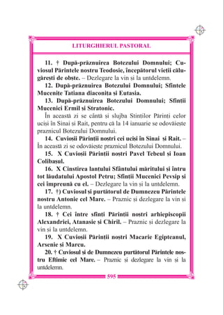 C M
                                                                       Y K




                    LITURGHIERUL PASTORAL

         11. † Dup-prznuirea Botezului Domnului; Cu-
      viosul Printele nostru Teodosie, `nceptorul vie]ii clu-
      gre[ti de ob[te. – Dezlegare la vin [i la untdelemn.
         12. Dup-prznuirea Botezului Domnului; Sfintele
      Muceni]e Tatiana diaconi]a [i Eutasia.
         13. Dup-prznuirea Botezului Domnului; Sfin]ii
      Mucenici Ermil [i Stratonic.
         ~n aceast zi se c=nt [i slujba Stin]ilor Prin]i celor
      uci[i `n Sinai [i Rait, pentru c la 14 ianuarie se odovie[te
      praznicul Botezului Domnului.
         14. Cuvio[ii Prin]ii no[tri cei uci[i `n Sinai [i Rait. –
      ~n aceast zi se odovie[te praznicul Botezului Domnului.
         15. X Cuvio[ii Prin]ii no[tri Pavel Tebeul [i Ioan
      Coliba[ul.
         16. X Cinstirea lan]ului Sf=ntului mritului [i `ntru
      tot ludatului Apostol Petru; Sfin]ii Mucenici Pevsip [i
      cei `mpreun cu el. – Dezlegare la vin [i la untdelemn.
         17. †) Cuviosul [i purttorul de Dumnezeu Printele
      nostru Antonie cel Mare. – Praznic [i dezlegare la vin [i
      la untdelemn.
         18. † Cei `ntre sfin]i Prin]ii no[tri arhiepiscopii
      Alexandriei, Atanasie [i Chiril. – Praznic [i dezlegare la
      vin [i la untdelemn.
         19. X Cuvio[ii Prin]ii no[tri Macarie Egipteanul,
      Arsenie [i Marcu.
         20. † Cuviosul [i de Dumnezeu purttorul Printele nos-
      tru Eftimie cel Mare. – Praznic [i dezlegare la vin [i la
      untdelemn.
                                   595
C M
Y K
 