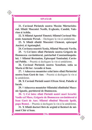 C M
Y K




                              SINAXAR

         21. Cuviosul Printele nostru Maxim Mrturisito-
      rul; Sfin]ii Mucenici Neofit, Evghenie, Candid, Vale-
      rian [i Achila.
         22. X Sf=ntul Apostol Timotei; Sf=ntul Cuviosul Mu-
      cenic Anastasie Persul. – Dezlegare la vin [i untdelemn.
         23. X Sfin]ii sfin]i]i Mucenici Clement, episcopul
      Ancirei, [i Agatanghel.
         24. Cuvioasa noastr Xenia, Sf=ntul Mucenic Vavila.
         25. †) Cel `ntre sfin]i Printele nostru Grigorie de
      Dumnezeu cuv=nttorul, patriarhul Constantinopolu-
      lui; † Sf=ntul Bretanion, Episcopul Tomisului; Cuvio-
      sul Publie. – Praznic [i dezlegare la vin [i untdelemn.
         26. Cuviosul Printele nostru Xenofont, so]ia sa
      Maria [i fiii lor: Arcadie [i Ioan.
         27. † Aducerea moa[telor celui `ntre sfin]i Printelui
      nostru Ioan Gur de Aur. – Praznic [i dezlegare la vin [i
      la untdelemn.
         28. X Cuvio[ii Prin]ii no[tri Efrem Sirul, Paladie [i
      Iacob.
         29. † Aducerea moa[telor Sf=ntului sfin]itului Muce-
      nic Ignatie, purttorul de Dumnezeu.
         30. †) Cei `ntre sfin]i Prin]ii no[tri mari Ierarhi:
      Vasile cel Mare, Grigorie de Dumnezeu cuv=nttorul [i
      Ioan Gur de Aur; Sf=ntul sfin]itul Mucenic Ipolit,
      papa Romei. – Praznic [i dezlegare la vin [i la untdelemn.
         31. X Sfin]ii doctori fr de argin]i [i fctori de mi-
      nuni Chir [i Ioan.
                                 596
                                                                    C M
                                                                    Y K
 