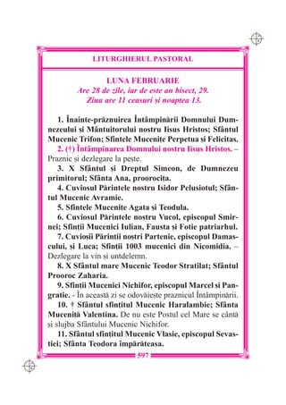 C M
                                                                      Y K




                    LITURGHIERUL PASTORAL

                       LUNA FEBRUARIE
               Are 28 de zile, iar de este an bisect, 29.
                 Ziua are 11 ceasuri [i noaptea 13.

          1. ~nainte-prznuirea ~nt=mpinrii Domnului Dum-
      nezeului [i M=ntuitorului nostru Iisus Hristos; Sf=ntul
      Mucenic Trifon; Sfintele Muceni]e Perpetua [i Felicitas.
          2. (†) ~nt=mpinarea Domnului nostru Iisus Hristos. –
      Praznic [i dezlegare la pe[te.
          3. X Sf=ntul [i Dreptul Simeon, de Dumnezeu
      primitorul; Sf=nta Ana, prooroci]a.
          4. Cuviosul Printele nostru Isidor Pelusiotul; Sf=n-
      tul Mucenic Avramie.
          5. Sfintele Muceni]e Agata [i Teodula.
          6. Cuviosul Printele nostru Vucol, episcopul Smir-
      nei; Sfin]ii Mucenici Iulian, Fausta [i Fotie patriarhul.
          7. Cuvio[ii Prin]ii no[tri Partenie, episcopul Damas-
      cului, [i Luca; Sfin]ii 1003 mucenici din Nicomidia. –
      Dezlegare la vin [i untdelemn.
          8. X Sf=ntul mare Mucenic Teodor Stratilat; Sf=ntul
      Prooroc Zaharia.
          9. Sfin]ii Mucenici Nichifor, episcopul Marcel [i Pan-
      gratie. - ~n aceast zi se odovie[te praznicul ~nt=mpinrii.
          10. † Sf=ntul sfin]itul Mucenic Haralambie; Sf=nta
      Muceni] Valentina. De nu este Postul cel Mare se c=nt
      [i slujba Sf=ntului Mucenic Nichifor.
          11. Sf=ntul sfin]itul Mucenic Vlasie, episcopul Sevas-
      tiei; Sf=nta Teodora `mprteasa.
                                  597
C M
Y K
 