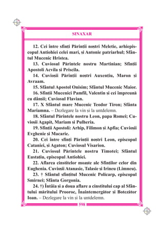 C M
Y K




                              SINAXAR

         12. Cei `ntre sfin]i Prin]ii no[tri Meletie, arhiepis-
      copul Antiohiei celei mari, [i Antonie patriarhul; Sf=n-
      tul Mucenic Hristea.
         13. Cuviosul Printele nostru Martinian; Sfin]ii
      Apostoli Acvila [i Priscila.
         14. Cuvio[ii Prin]ii no[tri Auxen]iu, Maron [i
      Avraam.
         15. Sf=ntul Apostol Onisim; Sf=ntul Mucenic Maior.
         16. Sfin]ii Mucenici Pamfil, Valentin [i cei `mpreun
      cu d=n[ii; Cuviosul Flavian.
         17. X Sf=ntul mare Mucenic Teodor Tiron; Sf=nta
      Mariamna. – Dezlegare la vin [i la untdelemn.
         18. Sf=ntul Printele nostru Leon, papa Romei; Cu-
      vio[ii Agapit, Mariam [i Pulheria.
         19. Sfin]ii Apostoli: Arhip, Filimon [i Apfia; Cuvio[ii
      Evghenie [i Macarie.
         20. Cei `ntre sfin]i Prin]ii no[tri Leon, episcopul
      Cataniei, [i Agaton; Cuviosul Visarion.
         21. Cuviosul Printele nostru Timotei; Sf=ntul
      Eusta]iu, episcopul Antiohiei.
         22. Aflarea cinstitelor moa[te ale Sfin]ilor celor din
      Eughenia. Cuvio[ii Atanasie, Talasie [i Irineu (Limneu).
         23. † Sf=ntul sfin]itul Mucenic Policarp, episcopul
      Smirnei; Sf=nta Gorgonia.
         24. †) ~nt=ia [i a doua aflare a cinstitului cap al Sf=n-
      tului mritului Prooroc, ~naintemergtor [i Boteztor
      Ioan. – Dezlegare la vin [i la untdelemn.
                                  598
                                                                     C M
                                                                     Y K
 