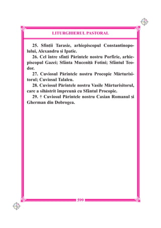 C M
                                                                  Y K




                   LITURGHIERUL PASTORAL

         25. Sfin]ii Tarasie, arhiepiscopul Constantinopo-
      lului, Alexandru [i Ipatie.
         26. Cel `ntre sfin]i Printele nostru Porfirie, arhie-
      piscopul Gazei; Sf=nta Muceni] Fotini; Sf=ntul Teo-
      dor.
         27. Cuviosul Printele nostru Procopie Mrturisi-
      torul; Cuviosul Talaleu.
         28. Cuviosul Printele nostru Vasile Mrturisitorul,
      care a sihstrit `mpreun cu Sf=ntul Procopie.
         29. † Cuviosul Printele nostru Casian Romanul [i
      Gherman din Dobrogea.




                                599
C M
Y K
 