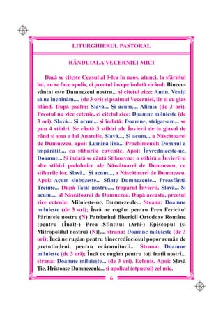 C M
Y K




                     LITURGHIERUL PASTORAL

                   RÂNDUIALA VECERNIEI MICI

          Dac se cite[te Ceasul al 9-lea `n naos, atunci, la sf=r[itul
      lui, nu se face apolis, ci preotul `ncepe `ndat zic=nd: Binecu-
      v=ntat este Dumnezeul nostru... [i cite]ul zice: Amin. Veni]i
      s ne `nchinm..., (de 3 ori) [i psalmul Vecerniei, lin [i cu glas
      bl=nd. Dup psalm: Slav... {i acum..., Aliluia (de 3 ori).
      Preotul nu zice ectenie, ci cite]ul zice: Doamne miluie[te (de
      3 ori), Slav... {i acum... [i `ndat: Doamne, strigat-am... se
      pun 4 stihiri. Se c=nt 3 stihiri ale ~nvierii de la glasul de
      r=nd [i una a lui Anatolie, Slav..., {i acum... a Nsctoarei
      de Dumnezeu, apoi: Lumin lin... Prochimenul: Domnul a
      `mpr]it..., cu stihurile cuvenite. Apoi: ~nvrednice[te-ne,
      Doamne... {i `ndat se c=nt Stihoavna: o stihir a ~nvierii [i
      alte stihiri podobnice ale Nsctoarei de Dumnezeu, cu
      stihurile lor. Slav... {i acum..., a Nsctoarei de Dumnezeu.
      Apoi: Acum sloboze[te... Sfinte Dumnezeule... Preasf=nt
      Treime... Dup Tatl nostru..., troparul ~nvierii, Slav... {i
      acum..., al Nsctoarei de Dumnezeu. Dup aceasta, preotul
      zice ectenia: Miluie[te-ne, Dumnezeule... Strana: Doamne
      miluie[te (de 3 ori); ~nc ne rugm pentru Prea Fericitul
      Printele nostru (N) Patriarhul Bisericii Ortodoxe Rom=ne
      [pentru (~nalt-) Prea Sfin]itul (Arhi-) Episcopul ([i
      Mitropolitul nostru) (N)]..., strana: Doamne miluie[te (de 3
      ori); ~nc ne rugm pentru binecredinciosul popor rom=n de
      pretutindeni, pentru oc=rmuitorii... Strana: Doamne
      miluie[te (de 3 ori); ~nc ne rugm pentru to]i fra]ii no[tri...
      strana: Doamne miluie[te... (de 3 ori). Ecfonis. Apoi: Slav
      }ie, Hristoase Dumnezeule... [i apolisul (otpustul) cel mic.
                                      6
                                                                           C M
                                                                           Y K
 
