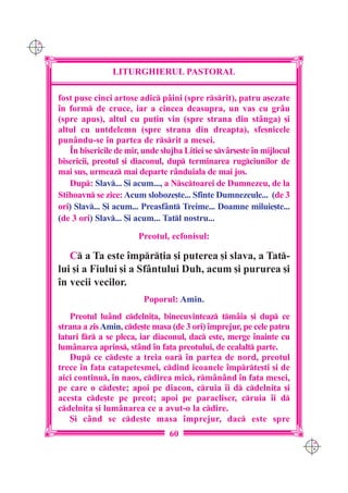 C M
Y K




                      LITURGHIERUL PASTORAL

      fost puse cinci artose adic pâini (spre rsrit), patru a[ezate
      `n form de cruce, iar a cincea deasupra, un vas cu grâu
      (spre apus), altul cu pu]in vin (spre strana din stânga) [i
      altul cu untdelemn (spre strana din dreapta), sfe[nicele
      punându-se `n partea de rsrit a mesei.
         ~n bisericile de mir, unde slujba Litiei se svâr[e[te `n mijlocul
      bisericii, preotul [i diaconul, dup terminarea rugciunilor de
      mai sus, urmeaz mai departe rânduiala de mai jos.
         Dup: Slav... {i acum..., a Nsctoarei de Dumnezeu, de la
      Stihoavn se zice: Acum sloboze[te... Sfinte Dumnezeule... (de 3
      ori) Slav... {i acum... Preasfânt Treime... Doamne miluie[te...
      (de 3 ori) Slav... {i acum... Tatl nostru...
                             Preotul, ecfonisul:

         C a Ta este `mpr]ia [i puterea [i slava, a Tat-
      lui [i a Fiului [i a Sfântului Duh, acum [i pururea [i
      `n vecii vecilor.
                               Poporul: Amin.
          Preotul luând cdelni]a, binecuvinteaz tmâia [i dup ce
      strana a zis Amin, cde[te masa (de 3 ori) `mprejur, pe cele patru
      laturi fr a se pleca, iar diaconul, dac este, merge `nainte cu
      lumânarea aprins, stând `n fa]a preotului, de cealalt parte.
          Dup ce cde[te a treia oar `n partea de nord, preotul
      trece `n fa]a catapetesmei, cdind icoanele `mprte[ti [i de
      aici continu, `n naos, cdirea mic, rmânând `n fa]a mesei,
      pe care o cde[te; apoi pe diacon, cruia `i d cdelni]a [i
      acesta cde[te pe preot; apoi pe paracliser, cruia `i d
      cdelni]a [i lumânarea ce a avut-o la cdire.
          {i când se cde[te masa `mprejur, dac este spre
                                       60
                                                                              C M
                                                                              Y K
 