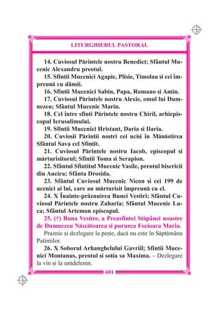 C M
                                                                    Y K




                   LITURGHIERUL PASTORAL

         14. Cuviosul Printele nostru Benedict; Sf=ntul Mu-
      cenic Alexandru preotul.
         15. Sfin]ii Mucenici Agapie, Plisie, Timolau [i cei `m-
      preun cu d=n[ii.
         16. Sfin]ii Mucenici Sabin, Papa, Romano [i Amin.
         17. Cuviosul Printele nostru Alexie, omul lui Dum-
      nezeu; Sf=ntul Mucenic Marin.
         18. Cel `ntre sfin]i Printele nostru Chiril, arhiepis-
      copul Ierusalimului.
         19. Sfin]ii Mucenici Hristant, Daria [i Ilaria.
         20. Cuvio[ii Prin]ii no[tri cei uci[i `n Mnstirea
      Sf=ntul Sava cel Sfin]it.
         21. Cuviosul Printele nostru Iacob, episcopul [i
      mrturisitorul; Sfin]ii Toma [i Serapion.
         22. Sf=ntul Sfin]itul Mucenic Vasile, preotul bisericii
      din Ancira; Sf=nta Drosida.
         23. Sf=ntul Cuviosul Mucenic Nicon [i cei 199 de
      ucenici ai lui, care au mrturisit `mpreun cu el.
         24. X ~nainte-prznuirea Bunei Vestiri; Sf=ntul Cu-
      viosul Printele nostru Zaharia; Sf=ntul Mucenic Lu-
      ca; Sf=ntul Artemon episcopul.
         25. (†) Buna Vestire, a Preasfintei Stp=nei noastre
      de Dumnezeu Nsctoarea [i pururea Fecioara Maria.
         Praznic [i dezlegare la pe[te, dac nu este `n Sptm=na
      Patimilor.
         26. X Soborul Arhanghelului Gavriil; Sfin]ii Muce-
      nici Montanus, preotul [i so]ia sa Maxima. – Dezlegare
      la vin [i la untdelemn.
                                 601
C M
Y K
 