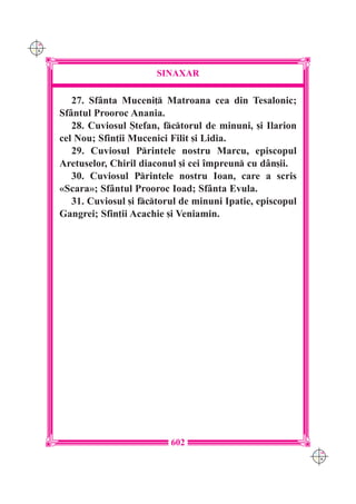 C M
Y K




                            SINAXAR

         27. Sf=nta Muceni] Matroana cea din Tesalonic;
      Sf=ntul Prooroc Anania.
         28. Cuviosul {tefan, fctorul de minuni, [i Ilarion
      cel Nou; Sfin]ii Mucenici Filit [i Lidia.
         29. Cuviosul Printele nostru Marcu, episcopul
      Aretuselor, Chiril diaconul [i cei `mpreun cu d=n[ii.
         30. Cuviosul Printele nostru Ioan, care a scris
      «Scara»; Sf=ntul Prooroc Ioad; Sf=nta Evula.
         31. Cuviosul [i fctorul de minuni Ipatie, episcopul
      Gangrei; Sfin]ii Acachie [i Veniamin.




                                602
                                                                 C M
                                                                 Y K
 