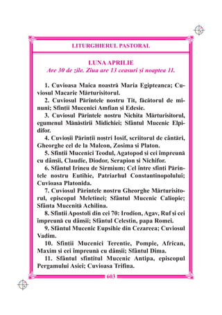 C M
                                                                     Y K




                    LITURGHIERUL PASTORAL

                          LUNA APRILIE
         Are 30 de zile. Ziua are 13 ceasuri [i noaptea 11.

         1. Cuvioasa Maica noastr Maria Egipteanca; Cu-
      viosul Macarie Mrturisitorul.
         2. Cuviosul Printele nostru Tit, fctorul de mi-
      nuni; Sfin]ii Mucenici Amfian [i Edesie.
         3. Cuviosul Printele nostru Nichita Mrturisitorul,
      egumenul Mnstirii Midichiei; Sf=ntul Mucenic Elpi-
      difor.
         4. Cuvio[ii Prin]ii no[tri Iosif, scriitorul de c=ntri,
      Gheorghe cel de la Maleon, Zosima [i Platon.
         5. Sfin]ii Mucenici Teodul, Agatopod [i cei `mpreun
      cu d=n[ii, Claudie, Diodor, Serapion [i Nichifor.
         6. Sf=ntul Irineu de Sirmium; Cel `ntre sfin]i Prin-
      tele nostru Eutihie, Patriarhul Constantinopolului;
      Cuvioasa Platonida.
         7. Cuviosul Printele nostru Gheorghe Mrturisito-
      rul, episcopul Meletinei; Sf=ntul Mucenic Caliopie;
      Sf=nta Muceni] Achilina.
         8. Sfin]ii Apostoli din cei 70: Irodion, Agav, Ruf [i cei
      `mpreun cu d=n[ii; Sf=ntul Celestin, papa Romei.
         9. Sf=ntul Mucenic Eupsihie din Cezareea; Cuviosul
      Vadim.
         10. Sfin]ii Mucenici Terentie, Pompie, African,
      Maxim [i cei `mpreun cu d=n[ii; Sf=ntul Dima.
         11. Sf=ntul sfin]itul Mucenic Antipa, episcopul
      Pergamului Asiei; Cuvioasa Trifina.
                                  603
C M
Y K
 