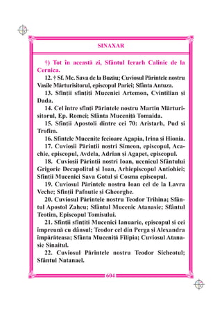 C M
Y K




                              SINAXAR

         †) Tot `n aceast zi, Sf=ntul Ierarh Calinic de la
      Cernica.
         12. † Sf. Mc. Sava de la Buzu; Cuviosul Printele nostru
      Vasile Mrturisitorul, episcopul Pariei; Sf=nta Antuza.
         13. Sfin]ii sfin]i]i Mucenici Artemon, Cvintilian [i
      Dada.
         14. Cel `ntre sfin]i Printele nostru Martin Mrturi-
      sitorul, Ep. Romei; Sf=nta Muceni] Tomaida.
         15. Sfin]ii Apostoli dintre cei 70: Aristarh, Pud [i
      Trofim.
         16. Sfintele Muceni]e fecioare Agapia, Irina [i Hionia.
         17. Cuvio[ii Prin]ii no[tri Simeon, episcopul, Aca-
      chie, episcopul, Avdela, Adrian [i Agapet, episcopul.
         18. Cuvio[ii Prin]ii no[tri Ioan, ucenicul Sf=ntului
      Grigorie Decapolitul [i Ioan, Arhiepiscopul Antiohiei;
      Sfin]ii Mucenici Sava Gotul [i Cosma episcopul.
         19. Cuviosul Printele nostru Ioan cel de la Lavra
      Veche; Sfin]ii Pafnutie [i Gheorghe.
         20. Cuviosul Printele nostru Teodor Trihina; Sf=n-
      tul Apostol Zaheu; Sf=ntul Mucenic Atanasie; Sf=ntul
      Teotim, Episcopul Tomisului.
         21. Sfin]ii sfin]i]i Mucenici Ianuarie, episcopul [i cei
      `mpreun cu d=nsul; Teodor cel din Perga [i Alexandra
      `mprteasa; Sf=nta Muceni] Filipia; Cuviosul Atana-
      sie Sinaitul.
         22. Cuviosul Printele nostru Teodor Sicheotul;
      Sf=ntul Natanael.

                                  604
                                                                     C M
                                                                     Y K
 