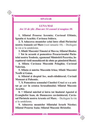 C M
Y K




                             SINAXAR

                            LUNA MAI
         Are 31 de zile. Ziua are 14 ceasuri [i noaptea 10.

          1. Sf=ntul Prooroc Ieremia; Cuviosul Eftimie,
      Igna]iu [i Acachie; Cuvioasa Isidora.
          2. X Aducerea moa[telor celui `ntre sfin]i Printelui
      nostru Atanasie cel Mare (vezi ianuarie 18). – Dezlegare
      la vin [i la untdelemn.
          3. Sfin]ii Mucenici Timotei [i Mavra; Sf=ntul Diodor.
          † Tot `n aceast zi pomenirea Preacuviosului Prin-
      telui nostru Teodosie, egumenul Mnstirii Pecerska, `n-
      ceptorul vie]ii monahice[ti de ob[te pe pm=ntul Rusiei.
          4. Sf=nta Cuvioasa Muceni] Pelaghia; Cuviosul
      Valerian.
          5. Sf=nta [i mrita Muceni] Irina; Sfin]ii Mucenici
      Neofit [i Gaian.
          6. Sf=ntul [i dreptul Iov, mult-rbdtorul; Cuvio[ii
      Mamant [i Pahomie.
          7. X Pomenirea semnului Cinstitei Cruci ce s-a ar-
      tat pe cer `n cetatea Ierusalimului; Sf=ntul Mucenic
      Acachie.
          8. † Sf=ntul mritul [i `ntru tot ludatul Apostol [i
      Evanghelist Ioan, de Dumnezeu cuv=nttorul; Cuvio-
      sul Printele nostru Arsenie cel Mare. – Dezlegare la vin
      [i la untdelemn.
          9. Aducerea moa[telor Sf=ntului Ierarh Nicolae;
      Sf=ntul Prooroc Isaia; Sf=ntul Mucenic Hristofor.

                               606
                                                                  C M
                                                                  Y K
 