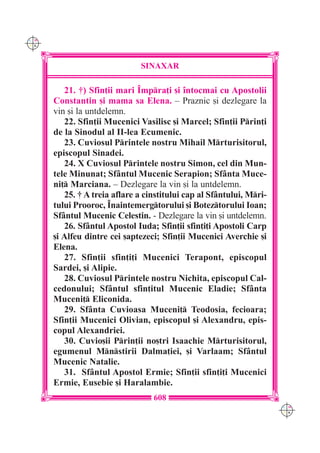 C M
Y K




                               SINAXAR

         21. †) Sfin]ii mari ~mpra]i [i `ntocmai cu Apostolii
      Constantin [i mama sa Elena. – Praznic [i dezlegare la
      vin [i la untdelemn.
         22. Sfin]ii Mucenici Vasilisc [i Marcel; Sfin]ii Prin]i
      de la Sinodul al II-lea Ecumenic.
         23. Cuviosul Printele nostru Mihail Mrturisitorul,
      episcopul Sinadei.
         24. X Cuviosul Printele nostru Simon, cel din Mun-
      tele Minunat; Sf=ntul Mucenic Serapion; Sf=nta Muce-
      ni] Marciana. – Dezlegare la vin [i la untdelemn.
         25. † A treia aflare a cinstitului cap al Sf=ntului, Mri-
      tului Prooroc, ~naintemergtorului [i Boteztorului Ioan;
      Sf=ntul Mucenic Celestin. - Dezlegare la vin [i untdelemn.
         26. Sf=ntul Apostol Iuda; Sfin]ii sfin]i]i Apostoli Carp
      [i Alfeu dintre cei [aptezeci; Sfin]ii Mucenici Averchie [i
      Elena.
         27. Sfin]ii sfin]i]i Mucenici Terapont, episcopul
      Sardei, [i Alipie.
         28. Cuviosul Printele nostru Nichita, episcopul Cal-
      cedonului; Sf=ntul sfin]itul Mucenic Eladie; Sf=nta
      Muceni] Eliconida.
         29. Sf=nta Cuvioasa Muceni] Teodosia, fecioara;
      Sfin]ii Mucenici Olivian, episcopul [i Alexandru, epis-
      copul Alexandriei.
         30. Cuvio[ii Prin]ii no[tri Isaachie Mrturisitorul,
      egumenul Mnstirii Dalma]iei, [i Varlaam; Sf=ntul
      Mucenic Natalie.
         31. Sf=ntul Apostol Ermie; Sfin]ii sfin]i]i Mucenici
      Ermie, Eusebie [i Haralambie.
                                  608
                                                                      C M
                                                                      Y K
 