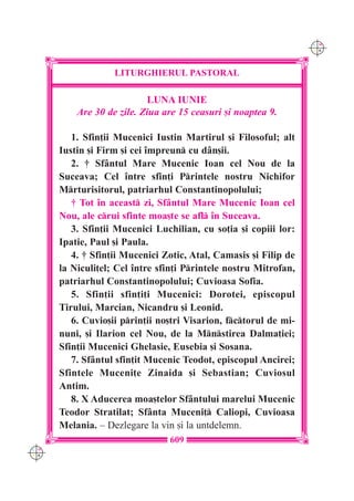 C M
                                                                  Y K




                   LITURGHIERUL PASTORAL

                           LUNA IUNIE
          Are 30 de zile. Ziua are 15 ceasuri [i noaptea 9.

         1. Sfin]ii Mucenici Iustin Martirul [i Filosoful; alt
      Iustin [i Firm [i cei `mpreun cu d=n[ii.
         2. † Sf=ntul Mare Mucenic Ioan cel Nou de la
      Suceava; Cel `ntre sfin]i Printele nostru Nichifor
      Mrturisitorul, patriarhul Constantinopolului;
         † Tot `n aceast zi, Sf=ntul Mare Mucenic Ioan cel
      Nou, ale crui sfinte moa[te se afl `n Suceava.
         3. Sfin]ii Mucenici Luchilian, cu so]ia [i copiii lor:
      Ipatie, Paul [i Paula.
         4. † Sfin]ii Mucenici Zotic, Atal, Camasis [i Filip de
      la Niculi]el; Cel `ntre sfin]i Printele nostru Mitrofan,
      patriarhul Constantinopolului; Cuvioasa Sofia.
         5. Sfin]ii sfin]i]i Mucenici: Dorotei, episcopul
      Tirului, Marcian, Nicandru [i Leonid.
         6. Cuvio[ii prin]ii no[tri Visarion, fctorul de mi-
      nuni, [i Ilarion cel Nou, de la Mnstirea Dalma]iei;
      Sfin]ii Mucenici Ghelasie, Eusebia [i Sosana.
         7. Sf=ntul sfin]it Mucenic Teodot, episcopul Ancirei;
      Sfintele Muceni]e Zinaida [i Sebastian; Cuviosul
      Antim.
         8. X Aducerea moa[telor Sf=ntului marelui Mucenic
      Teodor Stratilat; Sf=nta Muceni] Caliopi, Cuvioasa
      Melania. – Dezlegare la vin [i la untdelemn.
                                609
C M
Y K
 