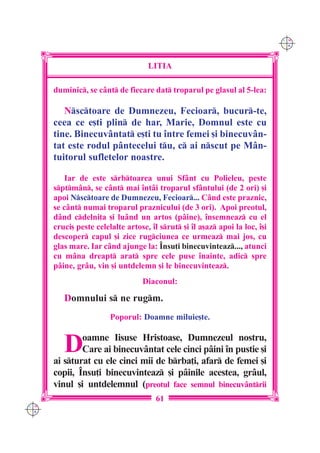 C M
                                                                              Y K




                                    LITIA

      duminic, se cânt de fiecare dat troparul pe glasul al 5-lea:

         Nsctoare de Dumnezeu, Fecioar, bucur-te,
      ceea ce e[ti plin de har, Marie, Domnul este cu
      tine. Binecuv=ntat e[ti tu `ntre femei [i binecuvân-
      tat este rodul pântecelui tu, c ai nscut pe Mân-
      tuitorul sufletelor noastre.

          Iar de este srbtoarea unui Sfânt cu Polieleu, peste
      sptmân, se cânt mai `ntâi troparul sfântului (de 2 ori) [i
      apoi Nsctoare de Dumnezeu, Fecioar... Când este praznic,
      se cânt numai troparul praznicului (de 3 ori). Apoi preotul,
      dând cdelni]a [i luând un artos (pâine), `nsemneaz cu el
      cruci[ peste celelalte artose, `l srut [i `l a[az apoi la loc, `[i
      descoper capul [i zice rugciunea ce urmeaz mai jos, cu
      glas mare. Iar când ajunge la: ~nsu]i binecuvinteaz..., atunci
      cu mâna dreapt arat spre cele puse `nainte, adic spre
      pâine, grâu, vin [i untdelemn [i le binecuvinteaz.
                                  Diaconul:

         Domnului s ne rugm.
                        Poporul: Doamne miluie[te.


         D    oamne Iisuse Hristoase, Dumnezeul nostru,
              Care ai binecuvântat cele cinci pâini `n pustie [i
      ai sturat cu ele cinci mii de brba]i, afar de femei [i
      copii, ~nsu]i binecuvinteaz [i pâinile acestea, grâul,
      vinul [i untdelemnul (preotul face semnul binecuv=ntrii
                                       61
C M
Y K
 