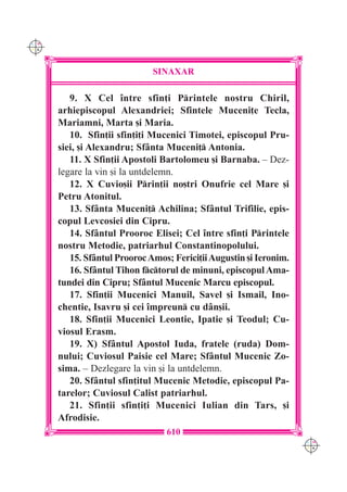 C M
Y K




                              SINAXAR

         9. X Cel `ntre sfin]i Printele nostru Chiril,
      arhiepiscopul Alexandriei; Sfintele Muceni]e Tecla,
      Mariamni, Marta [i Maria.
         10. Sfin]ii sfin]i]i Mucenici Timotei, episcopul Pru-
      siei, [i Alexandru; Sf=nta Muceni] Antonia.
         11. X Sfin]ii Apostoli Bartolomeu [i Barnaba. – Dez-
      legare la vin [i la untdelemn.
         12. X Cuvio[ii Prin]ii no[tri Onufrie cel Mare [i
      Petru Atonitul.
         13. Sf=nta Muceni] Achilina; Sf=ntul Trifilie, epis-
      copul Levcosiei din Cipru.
         14. Sf=ntul Prooroc Elisei; Cel `ntre sfin]i Printele
      nostru Metodie, patriarhul Constantinopolului.
         15. Sf=ntul Prooroc Amos; Ferici]ii Augustin [i Ieronim.
         16. Sf=ntul Tihon fctorul de minuni, episcopul Ama-
      tundei din Cipru; Sf=ntul Mucenic Marcu episcopul.
         17. Sfin]ii Mucenici Manuil, Savel [i Ismail, Ino-
      chentie, Isavru [i cei `mpreun cu d=n[ii.
         18. Sfin]ii Mucenici Leontie, Ipatie [i Teodul; Cu-
      viosul Erasm.
         19. X) Sf=ntul Apostol Iuda, fratele (ruda) Dom-
      nului; Cuviosul Paisie cel Mare; Sf=ntul Mucenic Zo-
      sima. – Dezlegare la vin [i la untdelemn.
         20. Sf=ntul sfin]itul Mucenic Metodie, episcopul Pa-
      tarelor; Cuviosul Calist patriarhul.
         21. Sfin]ii sfin]i]i Mucenici Iulian din Tars, [i
      Afrodisie.
                                 610
                                                                    C M
                                                                    Y K
 