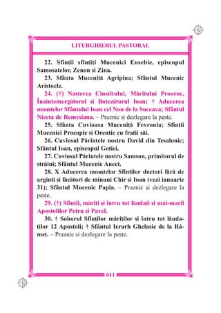 C M
                                                                      Y K




                    LITURGHIERUL PASTORAL

          22. Sfin]ii sfin]i]i Mucenici Eusebie, episcopul
      Samosatelor, Zenon [i Zina.
          23. Sf=nta Muceni] Agripina; Sf=ntul Mucenic
      Aristocle.
          24. (†) Na[terea Cinstitului, Mritului Prooroc,
      ~naintemergtorul [i Boteztorul Ioan; † Aducerea
      moa[telor Sf=ntului Ioan cel Nou de la Suceava; Sf=ntul
      Niceta de Remesiana. – Praznic [i dezlegare la pe[te.
          25. Sf=nta Cuvioasa Muceni] Fevronia; Sfin]ii
      Mucenici Procopie [i Orentie cu fra]ii si.
          26. Cuviosul Printele nostru David din Tesalonic;
      Sf=ntul Ioan, episcopul Go]iei.
          27. Cuviosul Printele nostru Samson, primitorul de
      strini; Sf=ntul Mucenic Anect.
          28. X Aducerea moa[telor Sfin]ilor doctori fr de
      argin]i [i fctori de minuni Chir [i Ioan (vezi ianuarie
      31); Sf=ntul Mucenic Papia. – Praznic [i dezlegare la
      pe[te.
          29. (†) Sfin]ii, mri]i [i `ntru tot luda]i [i mai-marii
      Apostolilor Petru [i Pavel.
          30. † Soborul Sfin]ilor mri]ilor [i `ntru tot luda-
      ]ilor 12 Apostoli; † Sf=ntul Ierarh Ghelasie de la R=-
      me]. – Praznic [i dezlegare la pe[te.




                                  611
C M
Y K
 