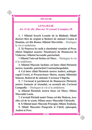 C M
Y K




                             SINAXAR

                           LUNA IULIE
         Are 31 de zile. Ziua are 14 ceasuri [i noaptea 10.

          1. † Sf=ntul Ierarh Leontie de la Rdu]i; Sfin]ii
      doctori fr de argin]i [i fctori de minuni Cosma [i
      Damian, cei din Roma; Sf=ntul Mavrichir. – Dezlegare
      la vin [i untdelemn.
          2. X) Punerea `n racl a cinstitului ve[m=nt al Prea-
      sfintei Stp=nei noastre Nsctoarei de Dumnezeu `n
      Vlaherne; Sf=ntul Iuvenalie patriarhul;
          † Sf=ntul Voievod {tefan cel Mare. – Dezlegare la vin
      [i la untdelemn.
          3. Sf=ntul Mucenic Iachint; cel `ntre sfin]i Printele
      nostru Anatolie, patriarhul Constantinopolului.
          4. Cel `ntre sfin]i Printele nostru Andrei, arhiepis-
      copul Cretei, [i Preacuvioasa Marta, mama Sf=ntului
      Simeon, fctorul de minuni; Cuvioasa Chiprila.
          5. † Cuviosul [i purttorul de Dumnezeu Printele
      nostru Atanasie al Atonului, cu ucenicii si; Cuviosul
      Lampadie. – Dezlegare la vin [i la untdelemn.
          6. Sf=ntul Printele nostru Sisoe cel Mare; Sf=nta
      Muceni] Lucia.
          7. Cuvio[ii Prin]ii no[tri Toma cel din Maleon, Aca-
      chie cel de la scar; Sf=nta mare Muceni] Chiriachi.
          8. X Sf=ntul mare Mucenic Procopie; Sf=nta Teodosia.
          9. Sfin]ii Mucenici Pangratie [i Chiril, episcopul,
      Andrei [i Prov.
                                 612
                                                                   C M
                                                                   Y K
 