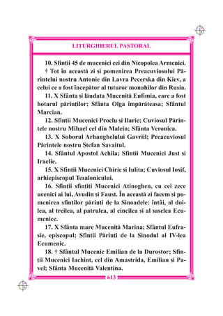 C M
                                                                     Y K




                    LITURGHIERUL PASTORAL

          10. Sfin]ii 45 de mucenici cei din Nicopolea Armeniei.
          † Tot `n aceast zi [i pomenirea Preacuviosului P-
      rintelui nostru Antonie din Lavra Pecerska din Kiev, a
      celui ce a fost `nceptor al tuturor monahilor din Rusia.
          11. X Sf=nta [i ludata Muceni] Eufimia, care a fost
      hotarul prin]ilor; Sf=nta Olga `mprteasa; Sf=ntul
      Marcian.
          12. Sfin]ii Mucenici Proclu [i Ilarie; Cuviosul Prin-
      tele nostru Mihael cel din Malein; Sf=nta Veronica.
          13. X Soborul Arhanghelului Gavriil; Preacuviosul
      Printele nostru {tefan Savaitul.
          14. Sf=ntul Apostol Achila; Sfin]ii Mucenici Just [i
      Iraclie.
          15. X Sfin]ii Mucenici Chiric [i Iulita; Cuviosul Iosif,
      arhiepiscopul Tesalonicului.
          16. Sfin]ii sfin]i]i Mucenici Atinoghen, cu cei zece
      ucenici ai lui, Avudin [i Faust. ~n aceast zi facem [i po-
      menirea sfin]ilor prin]i de la Sinoadele: `nt=i, al doi-
      lea, al treilea, al patrulea, al cincilea [i al [aselea Ecu-
      menice.
          17. X Sf=nta mare Muceni] Marina; Sf=ntul Eufra-
      sie, episcopul; Sfin]ii Prin]i de la Sinodul al IV-lea
      Ecumenic.
          18. † Sf=ntul Mucenic Emilian de la Durostor; Sfin-
      ]ii Mucenici Iachint, cel din Amastrida, Emilian [i Pa-
      vel; Sf=nta Muceni] Valentina.
                                  613
C M
Y K
 