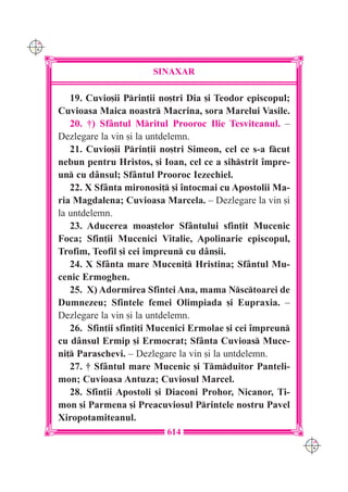 C M
Y K




                            SINAXAR

         19. Cuvio[ii Prin]ii no[tri Dia [i Teodor episcopul;
      Cuvioasa Maica noastr Macrina, sora Marelui Vasile.
         20. †) Sf=ntul Mritul Prooroc Ilie Tesviteanul. –
      Dezlegare la vin [i la untdelemn.
         21. Cuvio[ii Prin]ii no[tri Simeon, cel ce s-a fcut
      nebun pentru Hristos, [i Ioan, cel ce a sihstrit `mpre-
      un cu d=nsul; Sf=ntul Prooroc Iezechiel.
         22. X Sf=nta mironosi] [i `ntocmai cu Apostolii Ma-
      ria Magdalena; Cuvioasa Marcela. – Dezlegare la vin [i
      la untdelemn.
         23. Aducerea moa[telor Sf=ntului sfin]it Mucenic
      Foca; Sfin]ii Mucenici Vitalie, Apolinarie episcopul,
      Trofim, Teofil [i cei `mpreun cu d=n[ii.
         24. X Sf=nta mare Muceni] Hristina; Sf=ntul Mu-
      cenic Ermoghen.
         25. X) Adormirea Sfintei Ana, mama Nsctoarei de
      Dumnezeu; Sfintele femei Olimpiada [i Eupraxia. –
      Dezlegare la vin [i la untdelemn.
         26. Sfin]ii sfin]i]i Mucenici Ermolae [i cei `mpreun
      cu d=nsul Ermip [i Ermocrat; Sf=nta Cuvioas Muce-
      ni] Paraschevi. – Dezlegare la vin [i la untdelemn.
         27. † Sf=ntul mare Mucenic [i Tmduitor Panteli-
      mon; Cuvioasa Antuza; Cuviosul Marcel.
         28. Sfin]ii Apostoli [i Diaconi Prohor, Nicanor, Ti-
      mon [i Parmena [i Preacuviosul Printele nostru Pavel
      Xiropotamiteanul.
                                614
                                                                 C M
                                                                 Y K
 
