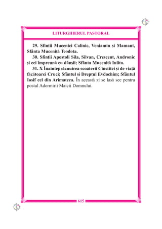 C M
                                                                    Y K




                   LITURGHIERUL PASTORAL

          29. Sfin]ii Mucenici Calinic, Veniamin [i Mamant,
      Sf=nta Muceni] Teodota.
          30. Sfin]ii Apostoli Sila, Silvan, Crescent, Andronic
      [i cei `mpreun cu d=n[ii; Sf=nta Muceni] Iulita.
          31. X ~nainteprznuirea scoaterii Cinstitei [i de via]
      fctoarei Cruci; Sf=ntul [i Dreptul Evdochim; Sf=ntul
      Iosif cel din Arimateea. ~n aceast zi se las sec pentru
      postul Adormirii Maicii Domnului.




                                 615
C M
Y K
 