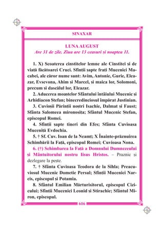 C M
Y K




                            SINAXAR

                          LUNA AUGUST
         Are 31 de zile. Ziua are 13 ceasuri [i noaptea 11.

         1. X) Scoaterea cinstitelor lemne ale Cinstitei [i de
      via] fctoarei Cruci. Sfin]ii [apte fra]i Mucenici Ma-
      cabei, ale cror nume sunt: Avim, Antonie, Gurie, Elea-
      zar, Evsevona, Ahim [i Marcel, [i maica lor, Solomoni,
      precum [i dasclul lor, Eleazar.
         2. Aducerea moa[telor Sf=ntului `nt=iului Mucenic [i
      Arhidiacon {tefan; binecredinciosul `mprat Justinian.
         3. Cuvio[ii Prin]ii no[tri Isachie, Dalmat [i Faust;
      Sf=nta Salomeea mironosi]a; Sf=ntul Mucenic {tefan,
      episcopul Romei.
         4. Sfin]ii [apte tineri din Efes; Sf=nta Cuvioasa
      Muceni] Evdochia.
         5. † Sf. Cuv. Ioan de la Neam]; X ~nainte-prznuirea
      Schimbrii la Fa], episcopul Romei; Cuvioasa Nona.
         6. (†) Schimbarea la Fa] a Domnului Dumnezeului
      [i M=ntuitorului nostru Iisus Hristos. – Praznic [i
      dezlegare la pe[te.
         7. † Sf=nta Cuvioasa Teodora de la Sihla; Preacu-
      viosul Mucenic Dometie Persul; Sfin]ii Mucenici Nar-
      cis, episcopul [i Potamia.
         8. Sf=ntul Emilian Mrturisitorul, episcopul Cizi-
      cului; Sfin]ii Mucenici Leonid [i Stirachie; Sf=ntul Mi-
      ron, episcopul.
                                616
                                                                 C M
                                                                 Y K
 