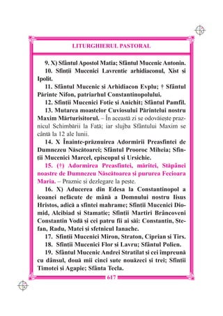 C M
                                                                   Y K




                   LITURGHIERUL PASTORAL

          9. X) Sf=ntul Apostol Matia; Sf=ntul Mucenic Antonin.
          10. Sfin]ii Mucenici Lavrentie arhidiaconul, Xist [i
      Ipolit.
          11. Sf=ntul Mucenic [i Arhidiacon Evplu; † Sf=ntul
      Printe Nifon, patriarhul Constantinopolului.
          12. Sfin]ii Mucenici Fotie [i Anichit; Sf=ntul Pamfil.
          13. Mutarea moa[telor Cuviosului Printelui nostru
      Maxim Mrturisitorul. – ~n aceast zi se odovie[te praz-
      nicul Schimbrii la Fa]; iar slujba Sf=ntului Maxim se
      c=nt la 12 ale lunii.
          14. X ~nainte-prznuirea Adormirii Preasfintei de
      Dumnezeu Nsctoarei; Sf=ntul Prooroc Miheia; Sfin-
      ]ii Mucenici Marcel, episcopul [i Ursichie.
          15. (†) Adormirea Preasfintei, mritei, Stp=nei
      noastre de Dumnezeu Nsctoarea [i pururea Fecioara
      Maria. – Praznic [i dezlegare la pe[te.
          16. X) Aducerea din Edesa la Constantinopol a
      icoanei nefcute de m=n a Domnului nostru Iisus
      Hristos, adic a sfintei mahrame; Sfin]ii Mucenici Dio-
      mid, Alcibiad [i Stamatie; Sfin]ii Martiri Br=ncoveni
      Constantin Vod [i cei patru fii ai si: Constantin, {te-
      fan, Radu, Matei [i sfetnicul Ianache.
          17. Sfin]ii Mucenici Miron, Straton, Ciprian [i Tirs.
          18. Sfin]ii Mucenici Flor [i Lavru; Sf=ntul Polien.
          19. Sf=ntul Mucenic Andrei Stratilat [i cei `mpreun
      cu d=nsul, dou mii cinci sute nouzeci [i trei; Sfin]ii
      Timotei [i Agapie; Sf=nta Tecla.
                                 617
C M
Y K
 
