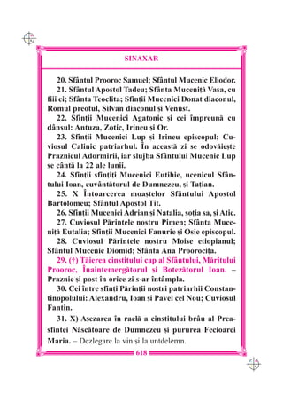 C M
Y K




                               SINAXAR

          20. Sf=ntul Prooroc Samuel; Sf=ntul Mucenic Eliodor.
          21. Sf=ntul Apostol Tadeu; Sf=nta Muceni] Vasa, cu
      fiii ei; Sf=nta Teoclita; Sfin]ii Mucenici Donat diaconul,
      Romul preotul, Silvan diaconul [i Venust.
          22. Sfin]ii Mucenici Agatonic [i cei `mpreun cu
      d=nsul: Antuza, Zotic, Irineu [i Or.
          23. Sfin]ii Mucenici Lup [i Irineu episcopul; Cu-
      viosul Calinic patriarhul. ~n aceast zi se odovie[te
      Praznicul Adormirii, iar slujba Sf=ntului Mucenic Lup
      se c=nt la 22 ale lunii.
          24. Sfin]ii sfin]i]i Mucenici Eutihie, ucenicul Sf=n-
      tului Ioan, cuv=nttorul de Dumnezeu, [i Ta]ian.
          25. X ~ntoarcerea moa[telor Sf=ntului Apostol
      Bartolomeu; Sf=ntul Apostol Tit.
          26. Sfin]ii Mucenici Adrian [i Natalia, so]ia sa, [i Atic.
          27. Cuviosul Printele nostru Pimen; Sf=nta Muce-
      ni] Eutalia; Sfin]ii Mucenici Fanurie [i Osie episcopul.
          28. Cuviosul Printele nostru Moise etiopianul;
      Sf=ntul Mucenic Diomid; Sf=nta Ana Prooroci]a.
          29. (†) Tierea cinstitului cap al Sf=ntului, Mritului
      Prooroc, ~naintemergtorul [i Boteztorul Ioan. –
      Praznic [i post `n orice zi s-ar `nt=mpla.
          30. Cei `ntre sfin]i Prin]ii no[tri patriarhii Constan-
      tinopolului: Alexandru, Ioan [i Pavel cel Nou; Cuviosul
      Fantin.
          31. X) A[ezarea `n racl a cinstitului br=u al Prea-
      sfintei Nsctoare de Dumnezeu [i pururea Fecioarei
      Maria. – Dezlegare la vin [i la untdelemn.
                                   618
                                                                       C M
                                                                       Y K
 