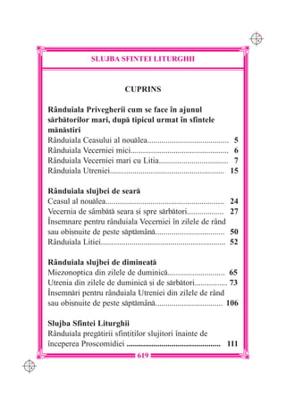 C M
                                                                                           Y K




                        SLUJBA SFINTEI LITURGHII



                                       CUPRINS

      R=nduiala Privegherii cum se face `n ajunul
      srbtorilor mari, dup tipicul urmat `n sfintele
      mnstiri
      R=nduiala Ceasului al noulea........................................ 5
      R=nduiala Vecerniei mici................................................ 6
      R=nduiala Vecerniei mari cu Litia.................................. 7
      R=nduiala Utreniei........................................................ 15

      R=nduiala slujbei de sear
      Ceasul al noulea..........................................................     24
      Vecernia de s=mbt seara [i spre srbtori..................                   27
      ~nsemnare pentru r=nduiala Vecerniei `n zilele de r=nd
      sau obi[nuite de peste sptm=n..................................              50
      R=nduiala Litiei.............................................................   52

      R=nduiala slujbei de diminea]
      Miezonoptica din zilele de duminic............................ 65
      Utrenia din zilele de duminic [i de srbtori................ 73
      ~nsemnri pentru r=nduiala Utreniei din zilele de r=nd
      sau obi[nuite de peste sptm=n................................. 106

      Slujba Sfintei Liturghii
      R=nduiala pregtirii sfin]i]ilor slujitori `nainte de
      `nceperea Proscomidiei .............................................. 111
                                            619
C M
Y K
 