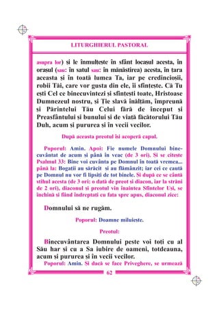 C M
Y K




                     LITURGHIERUL PASTORAL

      asupra lor) [i le `nmul]e[te `n sfânt loca[ul acesta, `n
      ora[ul (sau: `n satul sau: `n mnstirea) acesta, `n ]ara
      aceasta [i `n toat lumea Ta, iar pe credincio[ii,
      robii Ti, care vor gusta din ele, `i sfin]e[te. C Tu
      e[ti Cel ce binecuvintezi [i sfin]e[ti toate, Hristoase
      Dumnezeul nostru, [i }ie slav `nl]m, `mpreun
      [i Printelui Tu Celui fr de `nceput [i
      Preasfântului [i bunului [i de via] fctorului Tu
      Duh, acum [i pururea [i `n vecii vecilor.
                 Dup aceasta preotul `[i acoper capul.

          Poporul: Amin. Apoi: Fie numele Domnului bine-
      cuv=ntat de acum [i p=n `n veac (de 3 ori). {i se cite[te
      Psalmul 33: Bine voi cuv=nta pe Domnul `n toat vremea...
      p=n la: Boga]ii au srcit [i au flm=nzit; iar cei ce caut
      pe Domnul nu vor fi lipsi]i de tot binele. {i dup ce se c=nt
      stihul acesta (de 3 ori: o dat de preot [i diacon, iar la strni
      de 2 ori), diaconul [i preotul vin `naintea Sfintelor U[i, se
      `nchin [i fiind `ndrepta]i cu fa]a spre apus, diaconul zice:

         Domnului s ne rugm.
                       Poporul: Doamne miluie[te.

                                  Preotul:
        Binecuv=ntarea Domnului peste voi to]i cu al
      Su har [i cu a Sa iubire de oameni, totdeauna,
      acum [i pururea [i `n vecii vecilor.
         Poporul: Amin. {i dac se face Priveghere, se urmeaz
                                     62
                                                                          C M
                                                                          Y K
 