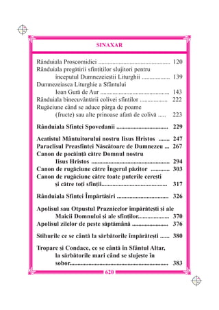 C M
Y K




                                      SINAXAR

      R=nduiala Proscomidiei ..............................................     120
      R=nduiala pregtirii sfin]i]ilor slujitori pentru
            `nceputul Dumnezeie[tii Liturghii ..................                139
      Dumnezeiasca Liturghie a Sf=ntului
            Ioan Gur de Aur .............................................      143
      R=nduiala binecuv=ntrii colivei sfin]ilor ..................             222
      Rugciune c=nd se aduce p=rga de poame
            (fructe) sau alte prinoase afar de coliv .....                    223
      R=nduiala Sfintei Spovedanii ................................. 229
      Acatistul M=ntuitorului nostru Iisus Hristos .......                      247
      Paraclisul Preasfintei Nsctoare de Dumnezeu ...                         267
      Canon de pocin] ctre Domnul nostru
             Iisus Hristos ..................................................   294
      Canon de rugciune ctre ~ngerul pzitor ............                     303
      Canon de rugciune ctre toate puterile cere[ti
             [i ctre to]i sfin]ii..........................................    317
      R=nduiala Sfintei ~mprt[iri ................................. 326

      Apolisul sau Otpustul Praznicelor `mprte[ti [i ale
            Maicii Domnului [i ale sfin]ilor.................... 370
      Apolisul zilelor de peste sptm=n ....................... 376
      Stihurile ce se c=nt la srbtorile `mprte[ti ...... 380
      Tropare [i Condace, ce se c=nt `n Sf=ntul Altar,
            la srbtorile mari c=nd se sluje[te `n
            sobor............................................................... 383
                                          620
                                                                                       C M
                                                                                       Y K
 