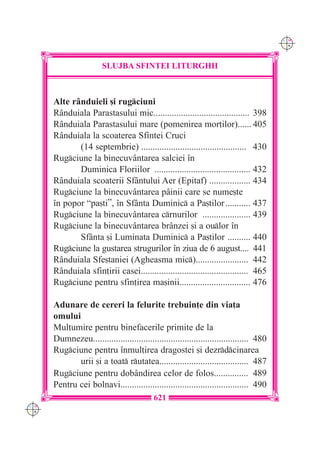 C M
                                                                                         Y K




                        SLUJBA SFINTEI LITURGHII



      Alte r=nduieli [i rugciuni
      R=nduiala Parastasului mic.......................................... 398
      R=nduiala Parastasului mare (pomenirea mor]ilor)...... 405
      R=nduiala la scoaterea Sfintei Cruci
             (14 septembrie) .............................................. 430
      Rugciune la binecuv=ntarea salciei `n
             Duminica Floriilor .......................................... 432
      R=nduiala scoaterii Sf=ntului Aer (Epitaf) .................. 434
      Rugciune la binecuv=ntarea p=inii care se nume[te
      `n popor “pa[ti”, `n Sf=nta Duminic a Pa[tilor ........... 437
      Rugciune la binecuv=ntarea crnurilor ..................... 439
      Rugciune la binecuv=ntarea br=nzei [i a oulor `n
             Sf=nta [i Luminata Duminic a Pa[tilor .......... 440
      Rugciune la gustarea strugurilor `n ziua de 6 august.... 441
      R=nduiala Sfe[taniei (Agheasma mic)....................... 442
      R=nduiala sfin]irii casei............................................... 465
      Rugciune pentru sfin]irea ma[inii............................... 476

      Adunare de cereri la felurite trebuin]e din via]a
      omului
      Mul]umire pentru binefacerile primite de la
      Dumnezeu.................................................................... 480
      Rugciune pentru `nmul]irea dragostei [i dezrdcinarea
             urii [i a toat rutatea....................................... 487
      Rugciune pentru dob=ndirea celor de folos............... 489
      Pentru cei bolnavi........................................................ 490
                                           621
C M
Y K
 