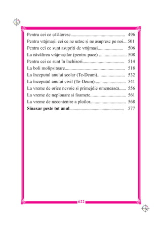 C M
Y K




      Pentru cei ce cltoresc............................................... 496
      Pentru vrjma[ii cei ce ne ursc [i ne asupresc pe noi... 501
      Pentru cei ce sunt asupri]i de vrjma[i...................... 506
      La nvlirea vrjma[ilor (pentru pace) ........................ 508
      Pentru cei ce sunt `n `nchisori.................................... 514
      La boli molipsitoare.................................................... 518
      La `nceputul anului [colar (Te-Deum)........................ 532
      La `nceputul anului civil (Te-Deum)........................... 541
      La vreme de orice nevoie [i primejdie omeneasc...... 556
      La vreme de neplouare [i foamete............................... 561
      La vreme de necontenire a ploilor............................... 568
      Sinaxar peste tot anul................................................. 577




                                          622
                                                                                     C M
                                                                                     Y K
 