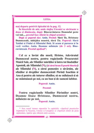 C M
                                                                                     Y K




                                       LITIA

      mai departe potrivit tipicului de la pag. 12.
         ~n bisericile de mir, unde slujba Utreniei se sv=r[e[te a
      doua zi diminea]a, dup: Binecuv=ntarea Domnului peste
      voi to]i..., preotul face sf=r[it `n chipul urmtor:
         Dup ce poporul zice: Amin. Preotul: Slav }ie, Hristoase
      Dumnezeule, ndejdea noastr, slav }ie. Poporul: Slav
      Tatlui [i Fiului [i Sf=ntului Duh. {i acum [i pururea [i `n
      vecii vecilor. Amin. Doamne miluie[te (de 3 ori). Bine-
      cuvinteaz. Preotul apolisul*:

         Cel ce a `nviat din mor]i, Hristos, Adevratul
      Dumnezeul nostru, pentru rugciunile Preacuratei
      Maicii Sale, ale Sfin]ilor mri]ilor [i `ntru tot luda]ilor
      Apostoli, ale Sf=ntului (N), (al crui hram `l poart biserica)
      ale Sf=ntului (N), a crui pomenire o sv=r[im, ale
      sfin]ilor [i drep]ilor dumnezeie[ti Prin]i Ioachim [i
      Ana [i pentru ale tuturor sfin]ilor, s ne miluiasc [i s
      ne m=ntuiasc pe noi, ca un bun [i de oameni iubitor.
                                 Poporul: Amin.
                                      Preotul:
        Pentru rugciunile Sfin]ilor Prin]ilor no[tri,
      Doamne Iisuse Hristoase, Dumnezeul nostru,
      miluie[te-ne pe noi.
                                 Poporul: Amin.

          * Vezi textul tuturor otpustelor la capitolele: «Apolisul praznicelor
      `mprte[ti la Vecernie, Utrenie [i Liturghie» [i «Apolisul zilelor de peste
      sptm=n», tiprite spre sf=r[itul cr]ii acesteia.

                                         63
C M
Y K
 