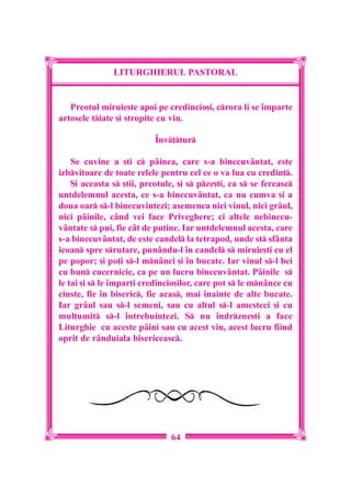 LITURGHIERUL PASTORAL


   Preotul miruie[te apoi pe credincio[i, crora li se `mparte
artosele tiate [i stropite cu vin.

                           ~nv]tur

    Se cuvine a [ti c p=inea, care s-a binecuv=ntat, este
izbvitoare de toate relele pentru cel ce o va lua cu credin].
    {i aceasta s [tii, preotule, [i s pze[ti, ca s se fereasc
untdelemnul acesta, ce s-a binecuv=ntat, ca nu cumva [i a
doua oar s-l binecuvintezi; asemenea nici vinul, nici gr=ul,
nici p=inile, c=nd vei face Priveghere; ci altele nebinecu-
v=ntate s pui, fie c=t de pu]ine. Iar untdelemnul acesta, care
s-a binecuv=ntat, de este candel la tetrapod, unde st sf=nta
icoan spre srutare, pun=ndu-l `n candel s miruie[ti cu el
pe popor; [i po]i s-l mn=nci [i `n bucate. Iar vinul s-l bei
cu bun cucernicie, ca pe un lucru binecuv=ntat. P=inile s
le tai [i s le `mpar]i credincio[ilor, care pot s le mn=nce cu
cinste, fie `n biseric, fie acas, mai `nainte de alte bucate.
Iar gr=ul sau s-l semeni, sau cu altul s-l amesteci [i cu
mul]umit s-l `ntrebuin]ezi. S nu `ndrzne[ti a face
Liturghie cu aceste p=ini sau cu acest vin, acest lucru fiind
oprit de r=nduiala bisericeasc.




                               64
 