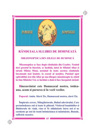C M
                                                                           Y K




        R+NDUIALA SLUJBEI DE DIMINEA}|

           MIEZONOPTICA DIN ZILELE DE DUMINIC|

          Miezonoptica se face dup r=nduiala din Ceaslov. Venind
      deci preotul `n biseric, se `nchin, intr `n Sf=ntul Altar [i
      srut Sf=nta Mas, urm=nd `n toate acestea r=nduiala
      `nsemnat mai `nainte, la ceasul al noulea. Pun=nd apoi
      epitrahilul, iese din Altar pe u[a dinspre miaznoapte [i, st=nd
      `n fa]a Sfintelor U[i, se `nchin o dat [i face `nceputul zic=nd:

        Binecuv=ntat este Dumnezeul nostru, totdea-
      una, acum [i pururea [i `n vecii vecilor.

         Poporul: Amin. Slav }ie, Dumnezeul nostru, slav }ie.

         ~mprate ceresc, M=ng=ietorule, Duhul adevrului, Care
      pretutindenea e[ti [i toate le pline[ti. Vistierul bunt]ilor [i
      Dttorule de via], vino [i Te sl[luie[te `ntru noi [i ne
      cur]e[te pe noi de toat `ntinciunea [i m=ntuie[te, Bunule,
      sufletele noastre.
                                     65
C M
Y K
 