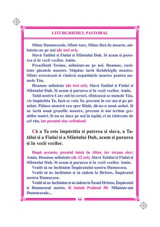 C M
Y K




                     LITURGHIERUL PASTORAL

          Sfinte Dumnezeule, Sfinte tare, Sfinte fr de moarte, mi-
      luie[te-ne pe noi (de trei ori).
          Slav Tatlui [i Fiului [i Sf=ntului Duh. {i acum [i puru-
      rea [i `n vecii vecilor. Amin.
          Preasf=nt Treime, miluie[te-ne pe noi. Doamne, cur-
      ]e[te pcatele noastre. Stp=ne iart frdelegile noastre.
      Sfinte cerceteaz [i vindec neputin]ele noastre pentru nu-
      mele Tu.
          Doamne miluie[te (de trei ori). Slav Tatlui [i Fiului [i
      Sf=ntului Duh. {i acum [i pururea [i `n vecii vecilor. Amin.
          Tatl nostru Care e[ti `n ceruri, sfin]easc-se numele Tu,
      vie `mpr]ia Ta, fac-se voia Ta, precum `n cer a[a [i pe p-
      m=nt. P=inea noastr cea spre fiin], d-ne-o nou astzi. {i
      ne iart nou gre[elile noastre, precum [i noi iertm gre-
      [i]ilor no[tri. {i nu ne duce pe noi `n ispit, ci ne izbve[te de
      cel ru, iar preotul zice ecfonisul:

          C a Ta este `mpr]ia [i puterea [i slava, a Ta-
      tlui [i a Fiului [i a Sf=ntului Duh, acum [i pururea
      [i `n vecii vecilor.
         Dup aceasta, preotul intr `n Altar, iar strana zice:
      Amin. Doamne miluie[te (de 12 ori). Slav Tatlui [i Fiului [i
      Sf=ntului Duh. {i acum [i pururea [i `n vecii vecilor. Amin.
         Veni]i s ne `nchinm ~mpratului nostru Dumnezeu.
         Veni]i s ne `nchinm [i s cdem la Hristos, ~mpratul
      nostru Dumnezeu.
         Veni]i s ne `nchinm [i s cdem la ~nsu[i Hristos, ~mpratul
      [i Dumnezeul nostru. {i `ndat Psalmul 50: Miluie[te-m
      Dumnezeule...
                                     66
                                                                           C M
                                                                           Y K
 