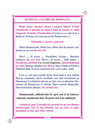 C M
                                                                             Y K




               R+NDUIALA SLUJBEI DE DIMINEA}|

         Dup aceea, preotul cite[te Canonul Sfintei Treimi
      (Troi[nicul) al glasului de r=nd [i apoi, la stran, se c=nt
      Troparele Treimice (Triadicalele) (Cuvine-se cu adevrat a
      luda pe Treimea cea mai presus de Dumnezeire...).

                      Sf=r[indu-se acestea, urmeaz:

         Sfinte Dumnezeule, Sfinte tare, Sfinte fr de moarte, mi-
      luie[te-ne pe noi (de trei ori).

         Slav ..., {i acum ..., Preasf=nt Treime..., Doamne
      miluie[te (de trei ori). Slav..., {i acum..., Tatl nostru ...
      Preotul zice ecfonisul: C a Ta este ~mpr]ia... Ipacoi al glasului
      de r=nd, Doamne miluie[te (de 40 ori). Slav Tatlui [i Fiului [i
      Sf=ntului Duh. {i acum [i pururea [i `n vecii vecilor. Amin.

         Ceea ce e[ti mai cinstit dec=t heruvimii [i mai mrit
      fr de asemnare dec=t serafimii, care fr stricciune pe
      Dumnezeu Cuv=ntul ai nscut, pe tine, cea cu adevrat Ns-
      ctoare de Dumnezeu, te mrim. ~ntru numele Domnului,
      binecuvinteaz, printe, iar preotul zice:

         Dumnezeule, milostive[te-Te spre noi [i ne binecu-
      vinteaz, lumineaz fa]a Ta peste noi [i ne miluie[te.

        Lu=ndu-[i, apoi, Liturghierul, preotul iese pe u[a dinspre
      miaznoapte, vine `n fa]a Sfintelor U[i, pe solee, [i, `nge-
      nunchind cu fa]a spre Altar, cite[te:

                                      67
C M
Y K
 