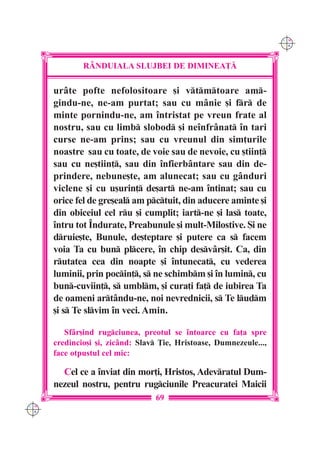 C M
                                                                     Y K




              R+NDUIALA SLUJBEI DE DIMINEA}|

      ur=te pofte nefolositoare [i vtmtoare am-
      gindu-ne, ne-am purtat; sau cu m=nie [i fr de
      minte pornindu-ne, am `ntristat pe vreun frate al
      nostru, sau cu limb slobod [i ne`nfr=nat `n tari
      curse ne-am prins; sau cu vreunul din sim]urile
      noastre sau cu toate, de voie sau de nevoie, cu [tiin]
      sau cu ne[tiin], sau din `nfierb=ntare sau din de-
      prindere, nebune[te, am alunecat; sau cu g=nduri
      viclene [i cu u[urin] de[art ne-am `ntinat; sau cu
      orice fel de gre[eal am pctuit, din aducere aminte [i
      din obiceiul cel ru [i cumplit; iart-ne [i las toate,
      `ntru tot ~ndurate, Preabunule [i mult-Milostive. {i ne
      druie[te, Bunule, de[teptare [i putere ca s facem
      voia Ta cu bun plcere, `n chip desv=r[it. Ca, din
      rutatea cea din noapte [i `ntunecat, cu vederea
      luminii, prin pocin], s ne schimbm [i `n lumin, cu
      bun-cuviin], s umblm, [i cura]i fa] de iubirea Ta
      de oameni art=ndu-ne, noi nevrednicii, s Te ludm
      [i s Te slvim `n veci. Amin.

         Sf=r[ind rugciunea, preotul se `ntoarce cu fa]a spre
      credincio[i [i, zic=nd: Slav }ie, Hristoase, Dumnezeule...,
      face otpustul cel mic:

        Cel ce a `nviat din mor]i, Hristos, Adevratul Dum-
      nezeul nostru, pentru rugciunile Preacuratei Maicii
                                  69
C M
Y K
 