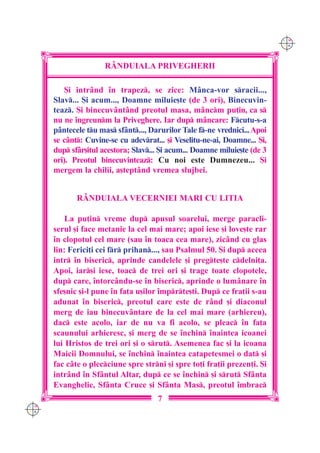 C M
                                                                            Y K




                      RÂNDUIALA PRIVEGHERII

          {i intr=nd `n trapez, se zice: M=nca-vor sracii...,
      Slav... {i acum..., Doamne miluie[te (de 3 ori), Binecuvin-
      teaz. {i binecuv=nt=nd preotul masa, m=ncm pu]in, ca s
      nu ne `ngreunm la Priveghere. Iar dup m=ncare: Fcutu-s-a
      p=ntecele tu mas sf=nt..., Darurilor Tale f-ne vrednici... Apoi
      se c=nt: Cuvine-se cu adevrat... [i Veselitu-ne-ai, Doamne... {i,
      dup sf=r[itul acestora; Slav... {i acum... Doamne miluie[te (de 3
      ori). Preotul binecuvinteaz: Cu noi este Dumnezeu... {i
      mergem la chilii, a[tept=nd vremea slujbei.


             R+NDUIALA VECERNIEI MARI CU LITIA

          La pu]in vreme dup apusul soarelui, merge paracli-
      serul [i face metanie la cel mai mare; apoi iese [i love[te rar
      `n clopotul cel mare (sau `n toaca cea mare), zic=nd cu glas
      lin: Ferici]i cei fr prihan..., sau Psalmul 50. {i dup aceea
      intr `n biseric, aprinde candelele [i pregte[te cdelni]a.
      Apoi, iar[i iese, toac de trei ori [i trage toate clopotele,
      dup care, `ntorc=ndu-se `n biseric, aprinde o lum=nare `n
      sfe[nic [i-l pune `n fa]a u[ilor `mprte[ti. Dup ce fra]ii s-au
      adunat `n biseric, preotul care este de r=nd [i diaconul
      merg de iau binecuv=ntare de la cel mai mare (arhiereu),
      dac este acolo, iar de nu va fi acolo, se pleac `n fa]a
      scaunului arhieresc, [i merg de se `nchin `naintea icoanei
      lui Hristos de trei ori [i o srut. Asemenea fac [i la icoana
      Maicii Domnului, se `nchin `naintea catapetesmei o dat [i
      fac c=te o plecciune spre strni [i spre to]i fra]ii prezen]i. {i
      intr=nd `n Sf=ntul Altar, dup ce se `nchin [i srut Sf=nta
      Evanghelie, Sf=nta Cruce [i Sf=nta Mas, preotul `mbrac
                                      7
C M
Y K
 