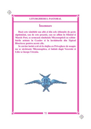 C M
Y K




                    LITURGHIERUL PASTORAL

                              ~nsemnare

         Dac este s=mbt sau alt zi din cele obi[nuite de peste
      sptm=n, sau de este praznic, sau ne aflm `n Sf=ntul [i
      Marele Post, se urmeaz r=nduiala Miezonopticii cu schim-
      brile artate `n Ceaslov [i `n `nv]turile din Tipicul
      Bisericesc pentru aceste zile.
         Se cuvine iar[i a [ti c la slujba cu Priveghere de noapte
      nu se sv=r[e[te Miezonoptica, ci `ndat dup Vecernie [i
      Litie se `ncepe Utrenia.




                                   72
                                                                       C M
                                                                       Y K
 