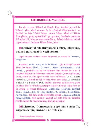 C M
Y K




                      LITURGHIERUL PASTORAL

         Iar de nu este Sfântul [i Marele Post, intrând preotul `n
      Sf=ntul Altar, dup ectenia de la sfâr[itul Miezonopticii, se
      `nchin `n fa]a Sfintei Mese, srut Sfânta Mas [i Sfânta
      Evanghelie, pune epitrahilul* pe grumaz, deschide perdeaua
      Sfintelor U[i, binecuvinteaz tmâia [i, lu=nd cdelni]a, având
      capul acoperit `naintea Sfintei Mese, zice:

        Binecuvântat este Dumnezeul nostru, totdeauna,
      acum [i pururea [i `n vecii vecilor.
          Apoi `ncepe cdirea mare `ntocmai ca seara la Doamne,
      strigat-am...
         Poporul: Amin. Veni]i s ne `nchinm... (de 3 ori) [i Psalmii
      19 [i 20. Apoi: Slav... {i acum... Sfinte Dumnezeule... Tatl
      nostru..., potrivind s nu se termine mai `nainte de a se fi
      `napoiat preotul cu cdirea `n mijlocul bisericii, sub policandru,
      unde, stând cu fa]a spre rsrit, zice ecfonisul: C a Ta este
      `mpr]ia..., cdind de trei ori spre Altar, când zice:... a Tatlui [i
      a Fiului [i a Sfântului Duh. Preotul continu apoi cdirea pân
      `n Altar, unde o termin [i a[teapt `naintea Sfintei Mese pân ce
      se citesc la stran troparele: Mântuie[te, Doamne, poporul
      Tu..., Slav... Cel ce Te-ai `nl]at..., {i acum... Folositoare,
      ne`nfricat... Iar când aude sfâr[itul la stran: ...ceea ce e[ti una
      binecuvântat, zice ectenia (cdind de câte trei ori `naintea
      Sfintei Mese, la fiecare cerere, afar de ecfonis):

        Miluie[te-ne, Dumnezeule, dup mare mila Ta,
      rugmu-ne }ie, auzi-ne [i ne miluie[te.
        * Ieromonahul pune [i mantia

                                        74
                                                                                C M
                                                                                Y K
 