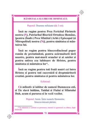C M
                                                                                        Y K




                 R+NDUIALA SLUJBEI DE DIMINEA}|

                      Poporul: Doamne miluie[te (de 3 ori).

         ~nc ne rugm pentru Prea Fericitul Printele
      nostru (N), Patriarhul Bisericii Ortodoxe Române,
      [pentru (~nalt-) Prea Sfin]itul (Arhi-) Episcopul ([i
      Mitropolitul) nostru (N)], pentru sntatea [i mân-
      tuirea lui.

        ~nc ne rugm pentru binecredinciosul popor
      rom=n de pretutindeni, pentru oc=rmuitorii ]rii
      noastre, pentru mai-marii ora[elor [i ai satelor [i
      pentru o[tirea cea iubitoare de Hristos, pentru
      sntatea [i mântuirea lor*.
        ~nc ne rugm pentru to]i fra]ii no[tri cei `ntru
      Hristos [i pentru to]i cucernicii [i dreptmritorii
      cre[tini, pentru sntatea [i pentru mântuirea lor.
                                       Ecfonisul:

         C milostiv [i iubitor de oameni Dumnezeu e[ti,
      [i }ie slav `nl]m, Tatlui [i Fiului [i Sfântului
      Duh, acum [i pururea [i `n vecii vecilor.
                    Poporul: Amin. ~ntru numele Domnului,
                            binecuvinteaz printe.

          * ~n mnstiri [i schituri se pomenesc stare]ul [i egumenul cu ob[tea, dup
      r=nduial.
                                            75
C M
Y K
 