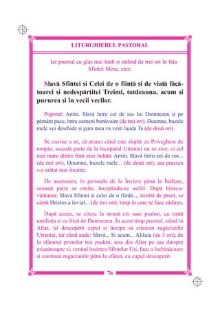 C M
Y K




                      LITURGHIERUL PASTORAL

            Iar preotul cu glas mai `nalt [i cdind de trei ori `n fa]a
                             Sfintei Mese, zice:

         Slav Sfintei [i Celei de o fiin] [i de via] fc-
      toarei [i nedespr]itei Treimi, totdeauna, acum [i
      pururea [i `n vecii vecilor.
         Poporul: Amin. Slav `ntru cei de sus lui Dumnezeu [i pe
      pmânt pace, `ntre oameni bunvoire (de trei ori). Doamne, buzele
      mele vei deschide [i gura mea va vesti lauda Ta (de dou ori).

         Se cuvine a [ti, c atunci când este slujb cu Priveghere de
      noapte, aceast parte de la `nceputul Utreniei nu se zice, ci cel
      mai mare dintre fra]i zice `ndat: Amin. Slav `ntru cei de sus...
      (de trei ori), Doamne, buzele mele... (de dou ori), a[a precum
      s-a artat mai `nainte.
         De asemenea, `n perioada de la ~nviere p=n la ~nl]are,
      aceast parte se omite, `ncep=ndu-se astfel: Dup binecu-
      v=ntarea: Slav Sfintei [i celei de o fiin]..., rostit de preot, se
      c=nt Hristos a `nviat... (de trei ori), timp `n care se face cdirea.
          Dup aceea, se citesc la stran cei [ase psalmi, cu toat
      umilin]a [i cu fric de Dumnezeu. ~n acest timp preotul, stând `n
      Altar, `[i descoper capul [i `ncepe s citeasc rugciunile
      Utreniei, iar când aude: Slav... {i acum... Aliluia (de 3 ori), de
      la sfâr[itul primilor trei psalmi, iese din Altar pe u[a dinspre
      miaznoapte [i, venind `naintea Sfintelor U[i, face o `nchinciune
      [i continu rugciunile pân la sfâr[it, cu capul descoperit.

                                       76
                                                                               C M
                                                                               Y K
 