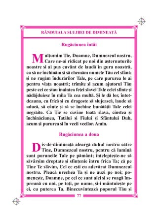 C M
                                                                     Y K




              R+NDUIALA SLUJBEI DE DIMINEA}|

                         Rugciunea `ntâi


         M      ul]umim }ie, Doamne, Dumnezeul nostru,
                Care ne-ai ridicat pe noi din a[ternuturile
      noastre [i ai pus cuvânt de laud `n gura noastr,
      ca s ne `nchinm [i s chemm numele Tu cel sfânt;
      [i ne rugm `ndurrilor Tale, pe care pururea le ai
      pentru via]a noastr; trimite [i acum ajutorul Tu
      peste cei ce stau `naintea fe]ei slavei Tale celei sfinte [i
      ndjduiesc `n mila Ta cea mult. {i le d lor, `ntot-
      deauna, cu fric [i cu dragoste s slujeasc, laude s
      aduc, s cânte [i s se `nchine bunt]ii Tale celei
      negrite. C }ie se cuvine toat slava, cinstea [i
      `nchinciunea, Tatlui [i Fiului [i Sfântului Duh,
      acum [i pururea [i `n vecii vecilor. Amin.

                        Rugciunea a doua


         D    is-de-diminea] alearg duhul nostru ctre
              Tine, Dumnezeul nostru, pentru c lumin
      sunt poruncile Tale pe pmânt; `n]elep]e[te-ne s
      svâr[im dreptate [i sfin]enie `ntru frica Ta; c pe
      Tine Te slvim, Cel ce e[ti cu adevrat Dumnezeul
      nostru. Pleac urechea Ta [i ne auzi pe noi; po-
      mene[te, Doamne, pe cei ce sunt aici [i se roag `m-
      preun cu noi, pe to]i, pe nume, [i-i mântuie[te pe
      ei, cu puterea Ta. Binecuvinteaz poporul Tu [i
                                  77
C M
Y K
 