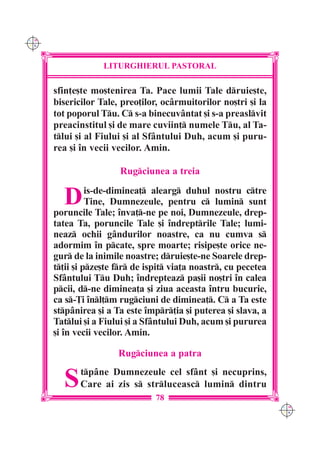 C M
Y K




                   LITURGHIERUL PASTORAL

      sfin]e[te mo[tenirea Ta. Pace lumii Tale druie[te,
      bisericilor Tale, preo]ilor, ocârmuitorilor no[tri [i la
      tot poporul Tu. C s-a binecuvântat [i s-a preaslvit
      preacinstitul [i de mare cuviin] numele Tu, al Ta-
      tlui [i al Fiului [i al Sfântului Duh, acum [i puru-
      rea [i `n vecii vecilor. Amin.

                       Rugciunea a treia


        D       is-de-diminea] alearg duhul nostru ctre
                Tine, Dumnezeule, pentru c lumin sunt
      poruncile Tale; `nva]-ne pe noi, Dumnezeule, drep-
      tatea Ta, poruncile Tale [i `ndreptrile Tale; lumi-
      neaz ochii gândurilor noastre, ca nu cumva s
      adormim `n pcate, spre moarte; risipe[te orice ne-
      gur de la inimile noastre; druie[te-ne Soarele drep-
      t]ii [i pze[te fr de ispit via]a noastr, cu pecetea
      Sfântului Tu Duh; `ndrepteaz pa[ii no[tri `n calea
      pcii, d-ne diminea]a [i ziua aceasta `ntru bucurie,
      ca s-}i `nl]m rugciuni de diminea]. C a Ta este
      stpânirea [i a Ta este `mpr]ia [i puterea [i slava, a
      Tatlui [i a Fiului [i a Sfântului Duh, acum [i pururea
      [i `n vecii vecilor. Amin.

                       Rugciunea a patra


        S    tpâne Dumnezeule cel sfânt [i necuprins,
             Care ai zis s strluceasc lumin dintru
                                 78
                                                                  C M
                                                                  Y K
 