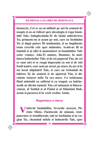 C M
                                                                 Y K




             R+NDUIALA SLUJBEI DE DIMINEA}|

      `ntuneric, Cel ce ne-ai odihnit pe noi `n somnul de
      noapte [i ne-ai ridicat spre doxologia [i ruga bun-
      t]ii Tale, `nduplecându-Te de `ns[i milostivirea
      Ta; prime[te-ne [i acum pe noi, care ne `nchinm
      }ie [i dup putere ~]i mul]umim, [i ne `mpline[te
      toate cererile cele spre mântuire. Arat-ne fii ai
      luminii [i ai zilei [i mo[tenitori ai bunt]ilor Tale
      celor ve[nice. Adu-}i aminte, Doamne, `n mul-
      ]imea `ndurrilor Tale, [i de tot poporul Tu, de cei
      ce sunt aici [i se roag `mpreun cu noi [i de to]i
      fra]ii no[tri, care sunt pe uscat, pe mare, `n aer [i `n
      tot locul stpânirii Tale, [i care au trebuin] de
      iubirea Ta de oameni [i de ajutorul Tu, [i d-
      ruie[te tuturor mila Ta cea mare. Ca totdeauna
      fiind mântui]i cu sufletul [i cu trupul, cu `ndrz-
      neal s slvim numele Tu cel minunat [i binecu-
      vântat, al Tatlui [i al Fiului [i al Sfântului Duh,
      acum [i pururea [i `n vecii vecilor. Amin.

                      Rugciunea a cincea


        V    istierul bunt]ilor, Izvorule nesecat, P-
             rinte Sfinte, Fctorule de minuni, Atot-
      puternice [i Atot]iitorule, to]i ne `nchinm [i ne ru-
      gm }ie, chemând milele [i `ndurrile Tale, spre
                                79
C M
Y K
 